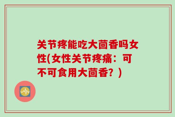 关节疼能吃大茴香吗女性(女性关节疼痛：可不可食用大茴香？)