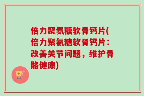 倍力聚氨糖软骨钙片(倍力聚氨糖软骨钙片：改善关节问题，维护骨骼健康)