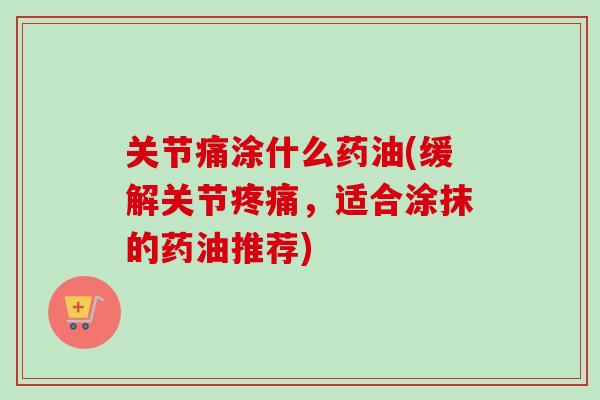 关节痛涂什么药油(缓解关节疼痛，适合涂抹的药油推荐)