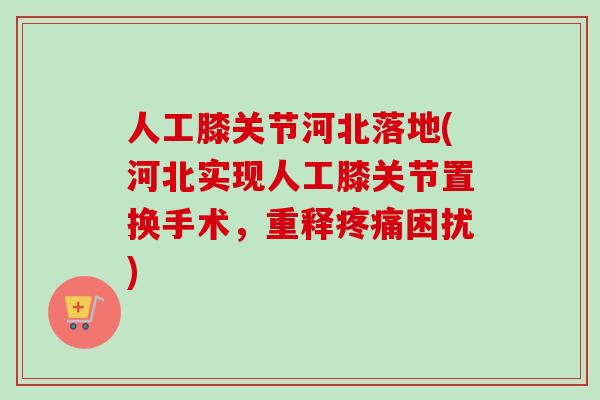 人工膝关节河北落地(河北实现人工膝关节置换手术，重释疼痛困扰)