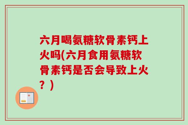 六月喝氨糖软骨素钙上火吗(六月食用氨糖软骨素钙是否会导致上火？)
