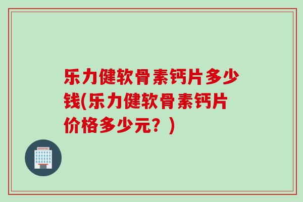 乐力健软骨素钙片多少钱(乐力健软骨素钙片价格多少元？)