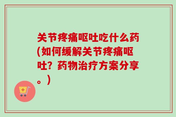 关节疼痛呕吐吃什么药(如何缓解关节疼痛呕吐？药物治疗方案分享。)