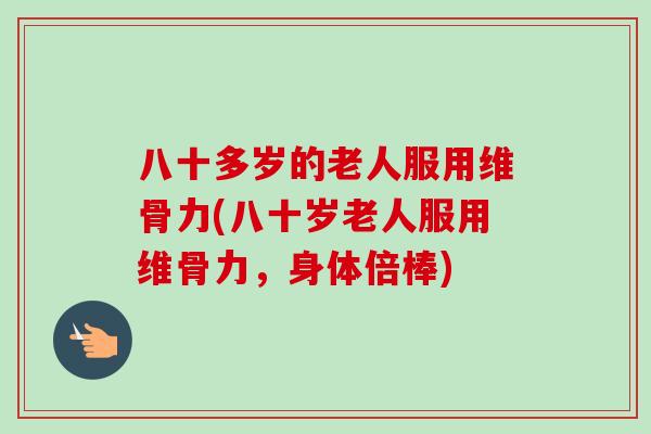 八十多岁的老人服用维骨力(八十岁老人服用维骨力，身体倍棒)