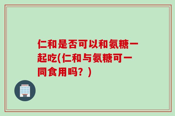 仁和是否可以和氨糖一起吃(仁和与氨糖可一同食用吗？)