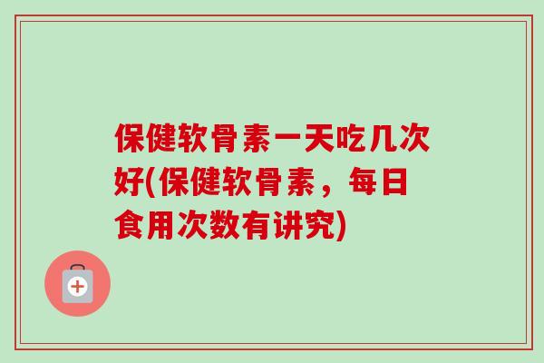 保健软骨素一天吃几次好(保健软骨素，每日食用次数有讲究)