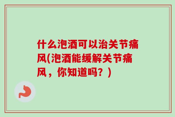 什么泡酒可以治关节痛风(泡酒能缓解关节痛风，你知道吗？)