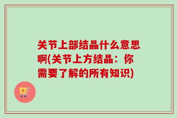 关节上部结晶什么意思啊(关节上方结晶：你需要了解的所有知识)
