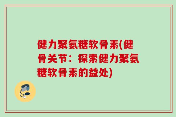 健力聚氨糖软骨素(健骨关节：探索健力聚氨糖软骨素的益处)