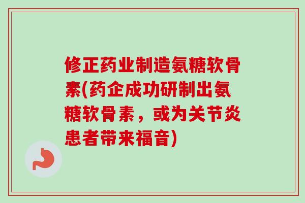 修正药业制造氨糖软骨素(药企成功研制出氨糖软骨素，或为关节炎患者带来福音)