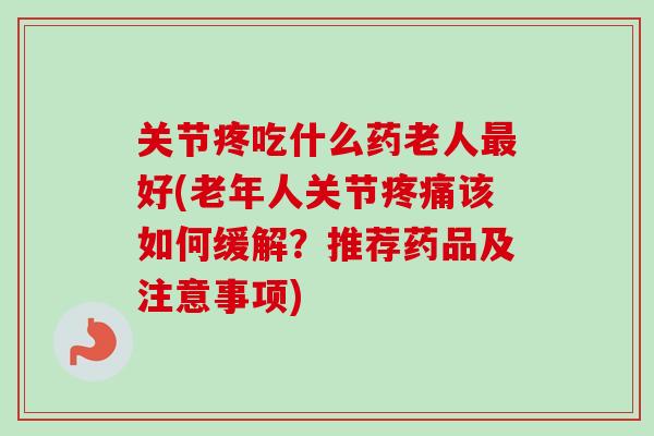 关节疼吃什么药老人最好(老年人关节疼痛该如何缓解？推荐药品及注意事项)