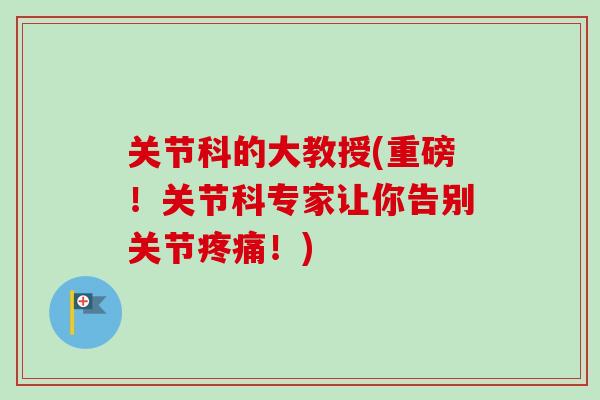 关节科的大教授(重磅！关节科专家让你告别关节疼痛！)