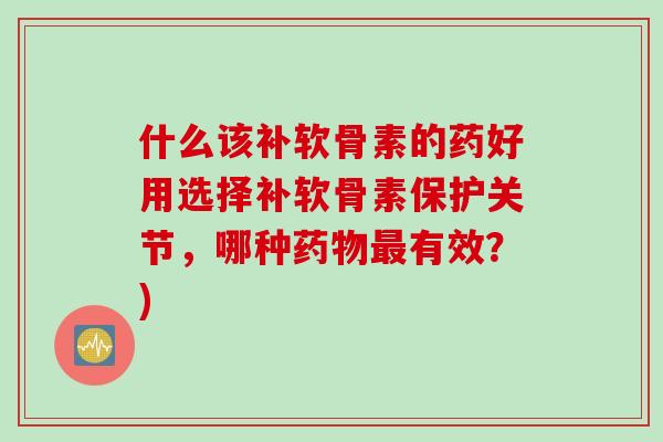 什么该补软骨素的药好用选择补软骨素保护关节，哪种药物最有效？)