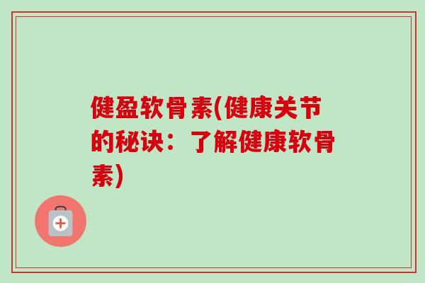 健盈软骨素(健康关节的秘诀：了解健康软骨素)