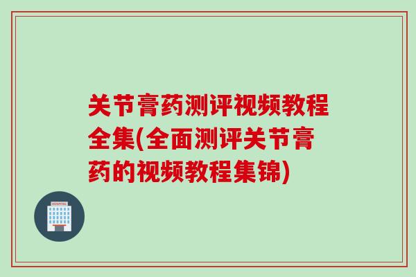 关节膏药测评视频教程全集(全面测评关节膏药的视频教程集锦)