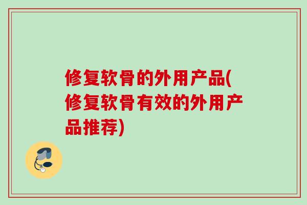 修复软骨的外用产品(修复软骨有效的外用产品推荐)