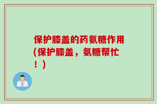 保护膝盖的药氨糖作用(保护膝盖，氨糖帮忙！)