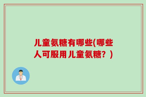儿童氨糖有哪些(哪些人可服用儿童氨糖？)