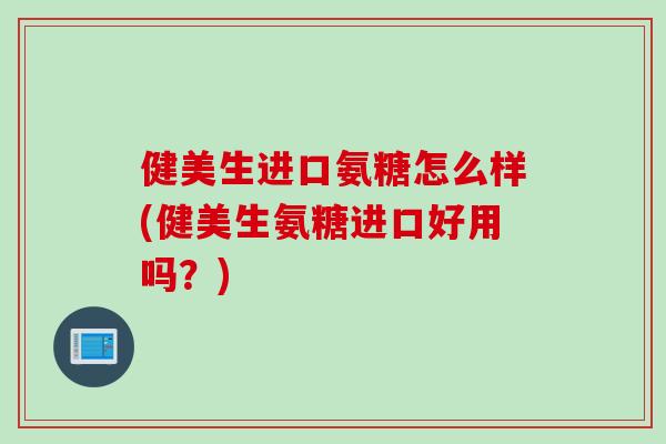 健美生进口氨糖怎么样(健美生氨糖进口好用吗？)