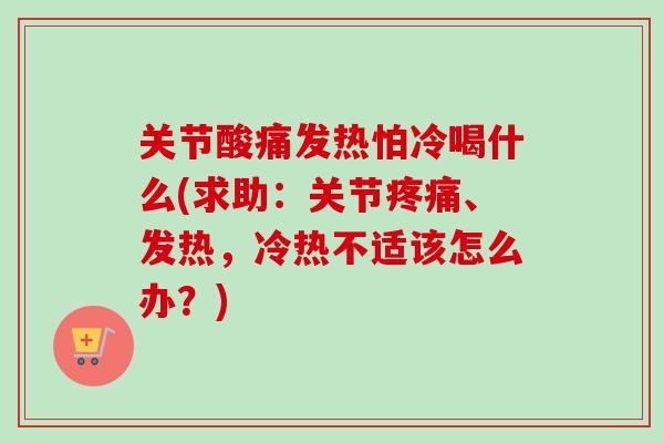 关节酸痛发热怕冷喝什么(求助：关节疼痛、发热，冷热不适该怎么办？)