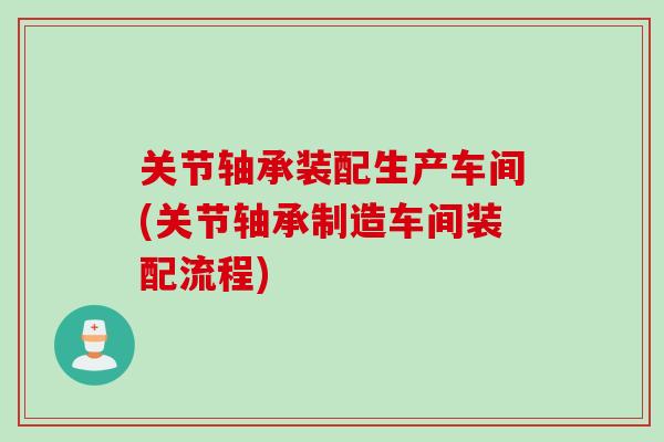 关节轴承装配生产车间(关节轴承制造车间装配流程)