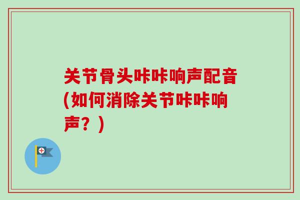 关节骨头咔咔响声配音(如何消除关节咔咔响声？)