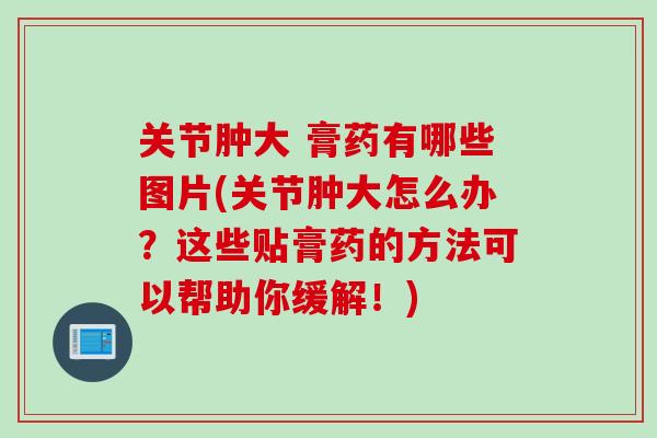 关节肿大 膏药有哪些图片(关节肿大怎么办？这些贴膏药的方法可以帮助你缓解！)