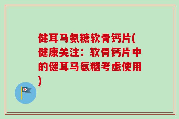健耳马氨糖软骨钙片(健康关注：软骨钙片中的健耳马氨糖考虑使用)