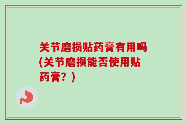 关节磨损贴药膏有用吗(关节磨损能否使用贴药膏？)