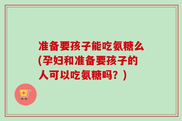 准备要孩子能吃氨糖么(孕妇和准备要孩子的人可以吃氨糖吗？)