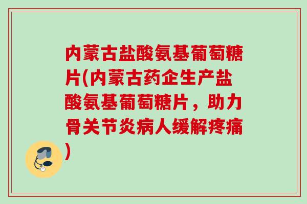 内蒙古盐酸氨基葡萄糖片(内蒙古药企生产盐酸氨基葡萄糖片，助力骨关节炎病人缓解疼痛)