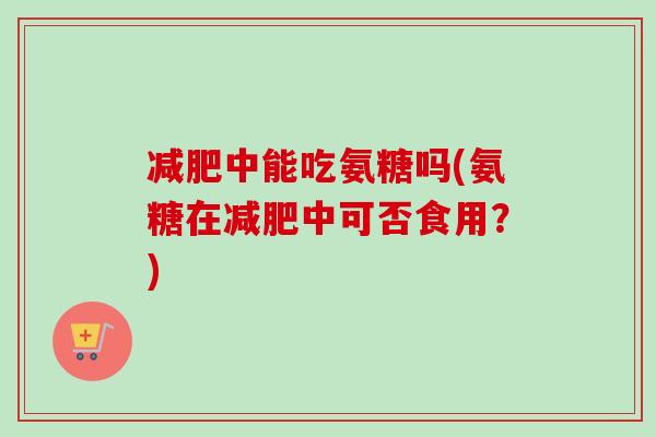减肥中能吃氨糖吗(氨糖在减肥中可否食用？)