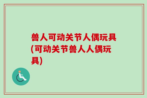 兽人可动关节人偶玩具(可动关节兽人人偶玩具)