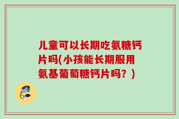 儿童可以长期吃氨糖钙片吗(小孩能长期服用氨基葡萄糖钙片吗？)