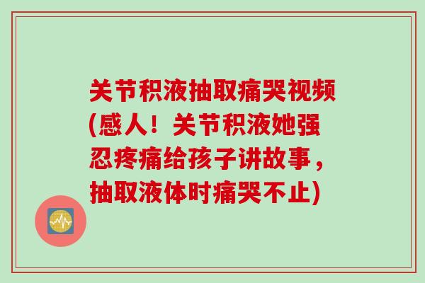 关节积液抽取痛哭视频(感人！关节积液她强忍疼痛给孩子讲故事，抽取液体时痛哭不止)