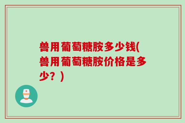 兽用葡萄糖胺多少钱(兽用葡萄糖胺价格是多少？)