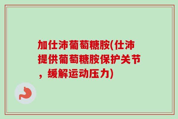 加仕沛葡萄糖胺(仕沛提供葡萄糖胺保护关节，缓解运动压力)