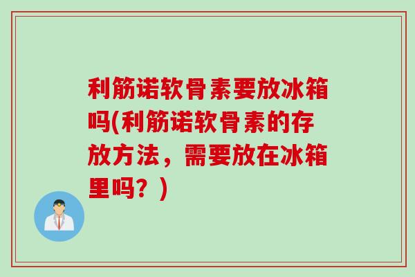 利筋诺软骨素要放冰箱吗(利筋诺软骨素的存放方法，需要放在冰箱里吗？)