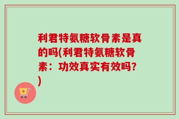 利君特氨糖软骨素是真的吗(利君特氨糖软骨素：功效真实有效吗？)