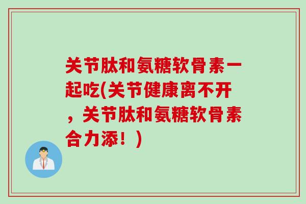 关节肽和氨糖软骨素一起吃(关节健康离不开，关节肽和氨糖软骨素合力添！)