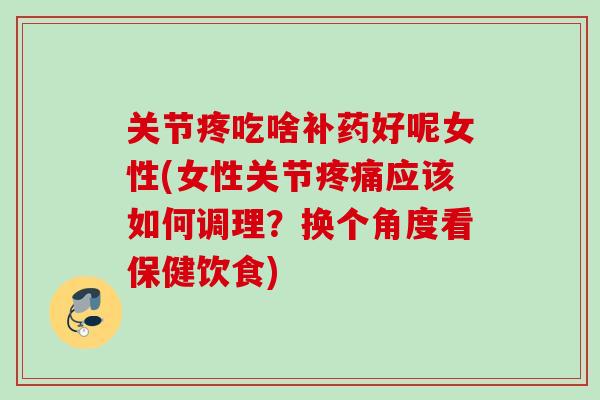 关节疼吃啥补药好呢女性(女性关节疼痛应该如何调理？换个角度看保健饮食)