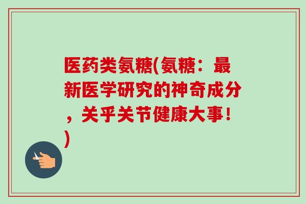 医药类氨糖(氨糖：最新医学研究的神奇成分，关乎关节健康大事！)