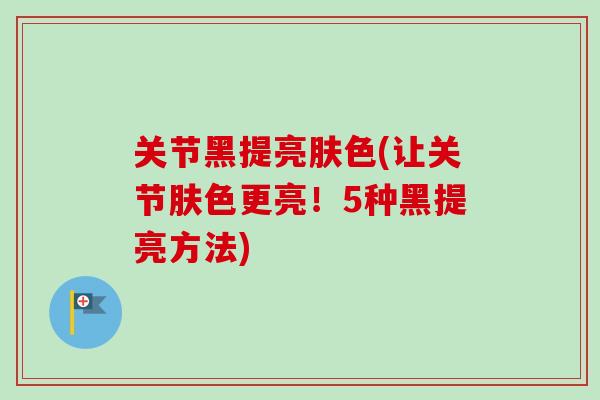 关节黑提亮肤色(让关节肤色更亮!5种黑提亮方法) 关节黑提亮肤色(让关节肤色更亮!5种黑提亮方法)