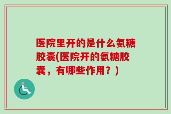 医院里开的是什么氨糖胶囊(医院开的氨糖胶囊，有哪些作用？)