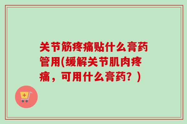 关节筋疼痛贴什么膏药管用(缓解关节肌肉疼痛，可用什么膏药？)