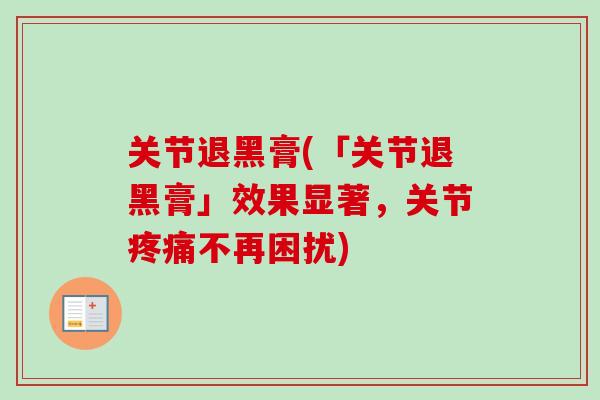 关节退黑膏(「关节退黑膏」效果显著，关节疼痛不再困扰)