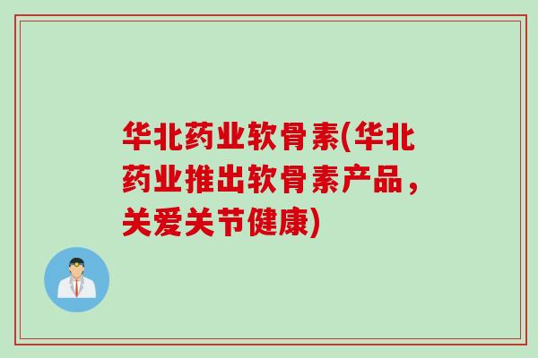 华北药业软骨素(华北药业推出软骨素产品，关爱关节健康)