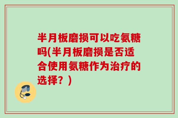 半月板磨损可以吃氨糖吗(半月板磨损是否适合使用氨糖作为治疗的选择？)