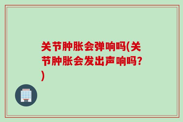 关节肿胀会弹响吗(关节肿胀会发出声响吗？)