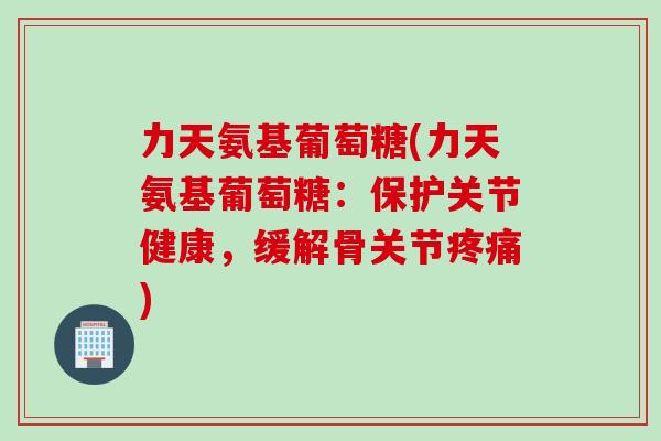 力天氨基葡萄糖(力天氨基葡萄糖：保护关节健康，缓解骨关节疼痛)